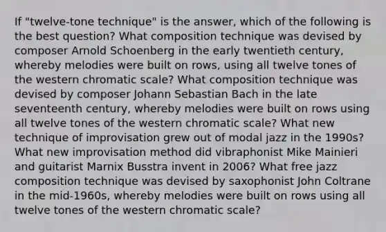 If "twelve-tone technique" is the answer, which of the following is the best question? What composition technique was devised by composer Arnold Schoenberg in the early twentieth century, whereby melodies were built on rows, using all twelve tones of the western chromatic scale? What composition technique was devised by composer Johann Sebastian Bach in the late seventeenth century, whereby melodies were built on rows using all twelve tones of the western chromatic scale? What new technique of improvisation grew out of modal jazz in the 1990s? What new improvisation method did vibraphonist Mike Mainieri and guitarist Marnix Busstra invent in 2006? What free jazz composition technique was devised by saxophonist John Coltrane in the mid-1960s, whereby melodies were built on rows using all twelve tones of the western chromatic scale?