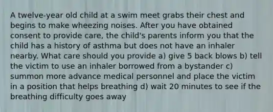 A twelve-year old child at a swim meet grabs their chest and begins to make wheezing noises. After you have obtained consent to provide care, the child's parents inform you that the child has a history of asthma but does not have an inhaler nearby. What care should you provide a) give 5 back blows b) tell the victim to use an inhaler borrowed from a bystander c) summon more advance medical personnel and place the victim in a position that helps breathing d) wait 20 minutes to see if the breathing difficulty goes away