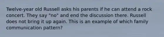 Twelve-year old Russell asks his parents if he can attend a rock concert. They say "no" and end the discussion there. Russell does not bring it up again. This is an example of which family communication pattern?