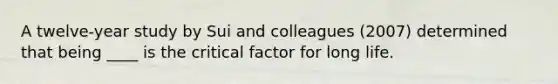 A twelve-year study by Sui and colleagues (2007) determined that being ____ is the critical factor for long life.