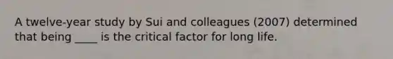 ​A twelve-year study by Sui and colleagues (2007) determined that being ____ is the critical factor for long life.