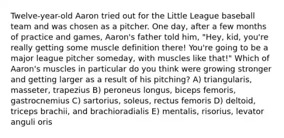 Twelve-year-old Aaron tried out for the Little League baseball team and was chosen as a pitcher. One day, after a few months of practice and games, Aaron's father told him, "Hey, kid, you're really getting some muscle definition there! You're going to be a major league pitcher someday, with muscles like that!" Which of Aaron's muscles in particular do you think were growing stronger and getting larger as a result of his pitching? A) triangularis, masseter, trapezius B) peroneus longus, biceps femoris, gastrocnemius C) sartorius, soleus, rectus femoris D) deltoid, triceps brachii, and brachioradialis E) mentalis, risorius, levator anguli oris