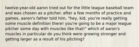 twelve-year-old aaron tried out for the little league baseball team and was chosen as a pitcher. after a few months of practice and games, aaron's father told him, "hey, kid, you're really getting some muscle definition there! you're going to be a major league pitcher some day with muscles like that!" which of aaron's muscles in particular do you think were growing stronger and getting larger as a result of his pitching?