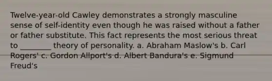 Twelve-year-old Cawley demonstrates a strongly masculine sense of self-identity even though he was raised without a father or father substitute. This fact represents the most serious threat to ________ theory of personality. a. Abraham Maslow's b. Carl Rogers' c. Gordon Allport's d. Albert Bandura's e. Sigmund Freud's