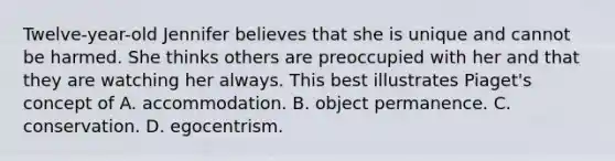 Twelve-year-old Jennifer believes that she is unique and cannot be harmed. She thinks others are preoccupied with her and that they are watching her always. This best illustrates Piaget's concept of A. accommodation. B. object permanence. C. conservation. D. egocentrism.