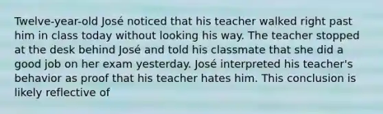 Twelve-year-old José noticed that his teacher walked right past him in class today without looking his way. The teacher stopped at the desk behind José and told his classmate that she did a good job on her exam yesterday. José interpreted his teacher's behavior as proof that his teacher hates him. This conclusion is likely reflective of