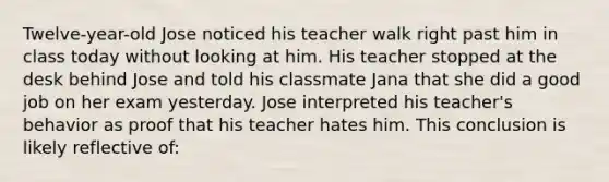 Twelve-year-old Jose noticed his teacher walk right past him in class today without looking at him. His teacher stopped at the desk behind Jose and told his classmate Jana that she did a good job on her exam yesterday. Jose interpreted his teacher's behavior as proof that his teacher hates him. This conclusion is likely reflective of: