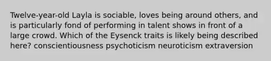 Twelve-year-old Layla is sociable, loves being around others, and is particularly fond of performing in talent shows in front of a large crowd. Which of the Eysenck traits is likely being described here? conscientiousness psychoticism neuroticism extraversion