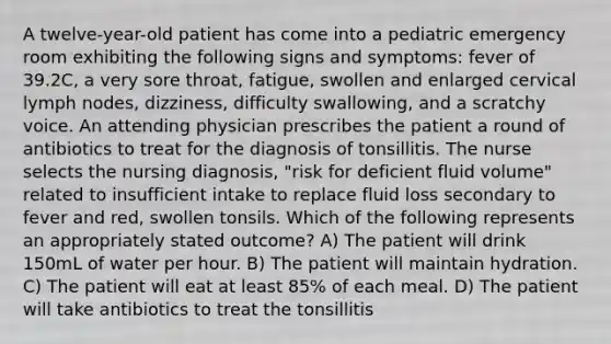 A twelve-year-old patient has come into a pediatric emergency room exhibiting the following signs and symptoms: fever of 39.2C, a very sore throat, fatigue, swollen and enlarged cervical lymph nodes, dizziness, difficulty swallowing, and a scratchy voice. An attending physician prescribes the patient a round of antibiotics to treat for the diagnosis of tonsillitis. The nurse selects the nursing diagnosis, "risk for deficient fluid volume" related to insufficient intake to replace fluid loss secondary to fever and red, swollen tonsils. Which of the following represents an appropriately stated outcome? A) The patient will drink 150mL of water per hour. B) The patient will maintain hydration. C) The patient will eat at least 85% of each meal. D) The patient will take antibiotics to treat the tonsillitis