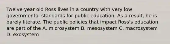 Twelve-year-old Ross lives in a country with very low governmental standards for public education. As a result, he is barely literate. The public policies that impact Ross's education are part of the A. microsystem B. mesosystem C. macrosystem D. exosystem