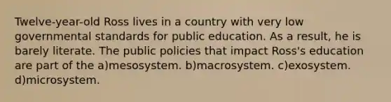 Twelve-year-old Ross lives in a country with very low governmental standards for public education. As a result, he is barely literate. The public policies that impact Ross's education are part of the a)mesosystem. b)macrosystem. c)exosystem. d)microsystem.