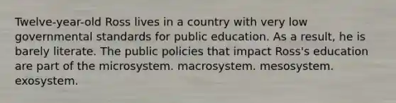 Twelve-year-old Ross lives in a country with very low governmental standards for public education. As a result, he is barely literate. The public policies that impact Ross's education are part of the microsystem. macrosystem. mesosystem. exosystem.