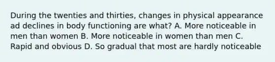 During the twenties and thirties, changes in physical appearance ad declines in body functioning are what? A. More noticeable in men than women B. More noticeable in women than men C. Rapid and obvious D. So gradual that most are hardly noticeable