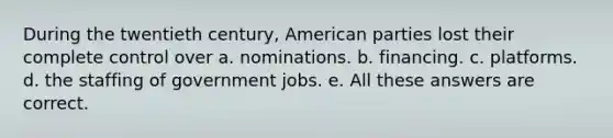 During the twentieth century, American parties lost their complete control over a. nominations. b. financing. c. platforms. d. the staffing of government jobs. e. All these answers are correct.