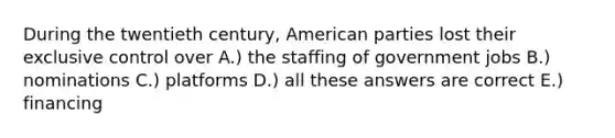 During the twentieth century, American parties lost their exclusive control over A.) the staffing of government jobs B.) nominations C.) platforms D.) all these answers are correct E.) financing