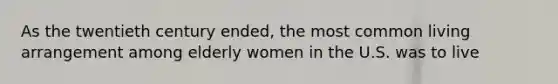As the twentieth century ended, the most common living arrangement among elderly women in the U.S. was to live