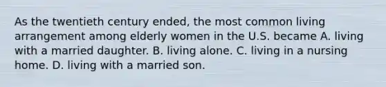 As the twentieth century ended, the most common living arrangement among elderly women in the U.S. became A. living with a married daughter. B. living alone. C. living in a nursing home. D. living with a married son.