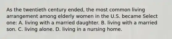 As the twentieth century ended, the most common living arrangement among elderly women in the U.S. became Select one: A. living with a married daughter. B. living with a married son. C. living alone. D. living in a nursing home.