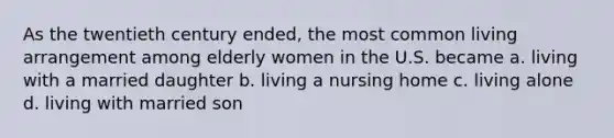 As the twentieth century ended, the most common living arrangement among elderly women in the U.S. became a. living with a married daughter b. living a nursing home c. living alone d. living with married son