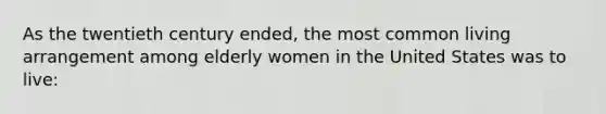 As the twentieth century ended, the most common living arrangement among elderly women in the United States was to live: