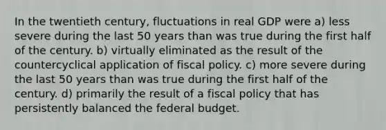 In the twentieth century, fluctuations in real GDP were a) less severe during the last 50 years than was true during the first half of the century. b) virtually eliminated as the result of the countercyclical application of fiscal policy. c) more severe during the last 50 years than was true during the first half of the century. d) primarily the result of a fiscal policy that has persistently balanced the federal budget.