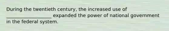 During the twentieth century, the increased use of ___________________ expanded the power of national government in the federal system.