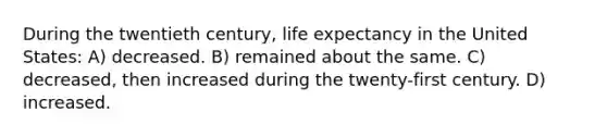 During the twentieth century, life expectancy in the United States: A) decreased. B) remained about the same. C) decreased, then increased during the twenty-first century. D) increased.