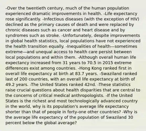 -Over the twentieth century, much of the human population experienced dramatic improvements in health. -Life expectancy rose significantly. -Infectious diseases (with the exception of HIV) declined as the primary causes of death and were replaced by chronic diseases such as cancer and heart disease and by syndromes such as stroke. -Unfortunately, despite improvements in global health statistics, local populations have not experienced the health transition equally. -Inequalities of health—sometimes extreme—and unequal <a href='https://www.questionai.com/knowledge/kn0c8IKgR7-access-to-health-care' class='anchor-knowledge'>access to health care</a> persist between local populations and within them. -Although overall human life expectancy increased from 31 years to 70.5 in 2015 extreme differences exist among countries. -Hong Kong ranked first in overall life expectancy at birth at 83.7 years. -Swaziland ranked last of 200 countries, with an overall life expectancy at birth of 49.2 years. -The United States ranked 42nd. -These statistics raise crucial questions about health disparities that are central to the concerns of critical medical anthropologists. -If the United States is the richest and most technologically advanced country in the world, why is its population's average life expectancy shorter than that of people in forty-one other countries? -Why is the average life expectancy of the population of Swaziland 30 percent below the global average?