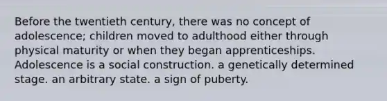 Before the twentieth century, there was no concept of adolescence; children moved to adulthood either through physical maturity or when they began apprenticeships. Adolescence is a social construction. a genetically determined stage. an arbitrary state. a sign of puberty.