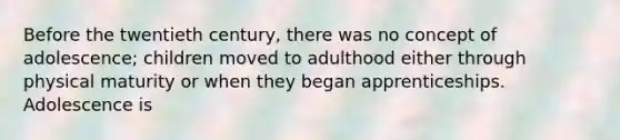 Before the twentieth century, there was no concept of adolescence; children moved to adulthood either through physical maturity or when they began apprenticeships. Adolescence is