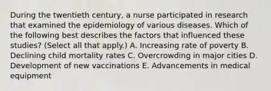 During the twentieth century, a nurse participated in research that examined the epidemiology of various diseases. Which of the following best describes the factors that influenced these studies? (Select all that apply.) A. Increasing rate of poverty B. Declining child mortality rates C. Overcrowding in major cities D. Development of new vaccinations E. Advancements in medical equipment