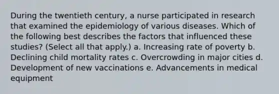 During the twentieth century, a nurse participated in research that examined the epidemiology of various diseases. Which of the following best describes the factors that influenced these studies? (Select all that apply.) a. Increasing rate of poverty b. Declining child mortality rates c. Overcrowding in major cities d. Development of new vaccinations e. Advancements in medical equipment