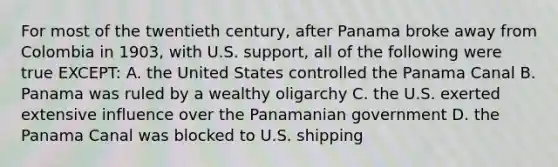 For most of the twentieth century, after Panama broke away from Colombia in 1903, with U.S. support, all of the following were true EXCEPT: A. the United States controlled the Panama Canal B. Panama was ruled by a wealthy oligarchy C. the U.S. exerted extensive influence over the Panamanian government D. the Panama Canal was blocked to U.S. shipping