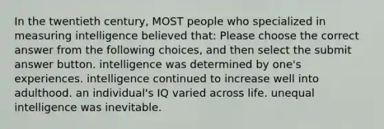 In the twentieth century, MOST people who specialized in measuring intelligence believed that: Please choose the correct answer from the following choices, and then select the submit answer button. intelligence was determined by one's experiences. intelligence continued to increase well into adulthood. an individual's IQ varied across life. unequal intelligence was inevitable.