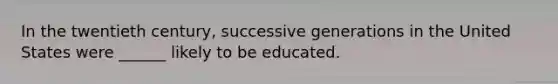 In the twentieth century, successive generations in the United States were ______ likely to be educated.