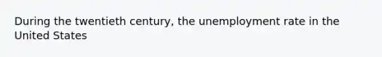 During the twentieth century, the unemployment rate in the United States