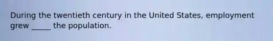 During the twentieth century in the United States, employment grew _____ the population.