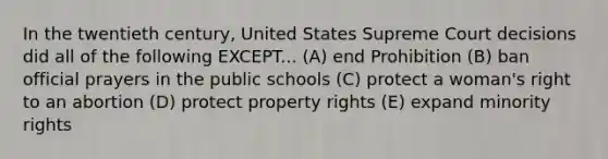 In the twentieth century, United States Supreme Court decisions did all of the following EXCEPT... (A) end Prohibition (B) ban official prayers in the public schools (C) protect a woman's right to an abortion (D) protect property rights (E) expand minority rights