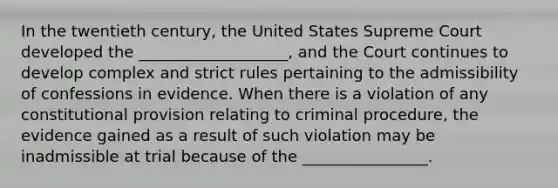 In the twentieth century, the United States Supreme Court developed the ___________________, and the Court continues to develop complex and strict rules pertaining to the admissibility of confessions in evidence. When there is a violation of any constitutional provision relating to criminal procedure, the evidence gained as a result of such violation may be inadmissible at trial because of the ________________.