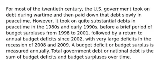 For most of the twentieth century, the U.S. government took on debt during wartime and then paid down that debt slowly in peacetime. However, it took on quite substantial debts in peacetime in the 1980s and early 1990s, before a brief period of budget surpluses from 1998 to 2001, followed by a return to annual budget deficits since 2002, with very large deficits in the recession of 2008 and 2009. A budget deficit or budget surplus is measured annually. Total government debt or national debt is the sum of budget deficits and budget surpluses over time.