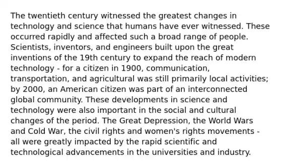 The twentieth century witnessed the greatest changes in technology and science that humans have ever witnessed. These occurred rapidly and affected such a broad range of people. Scientists, inventors, and engineers built upon the great inventions of the 19th century to expand the reach of modern technology - for a citizen in 1900, communication, transportation, and agricultural was still primarily local activities; by 2000, an American citizen was part of an interconnected global community. These developments in science and technology were also important in the social and cultural changes of the period. The Great Depression, the World Wars and Cold War, the civil rights and women's rights movements - all were greatly impacted by the rapid scientific and technological advancements in the universities and industry.