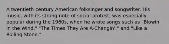 A twentieth-century American folksinger and songwriter. His music, with its strong note of social protest, was especially popular during the 1960s, when he wrote songs such as "Blowin' in the Wind," "The Times They Are A-Changin'," and "Like a Rolling Stone."