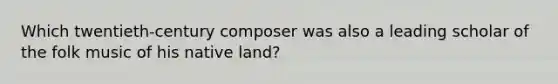 Which twentieth-century composer was also a leading scholar of the folk music of his native land?