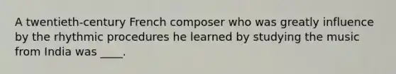 A twentieth-century French composer who was greatly influence by the rhythmic procedures he learned by studying the music from India was ____.