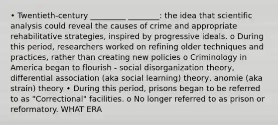 • Twentieth-century _________ ________: the idea that scientific analysis could reveal the causes of crime and appropriate rehabilitative strategies, inspired by progressive ideals. o During this period, researchers worked on refining older techniques and practices, rather than creating new policies o Criminology in America began to flourish - social disorganization theory, differential association (aka social learning) theory, anomie (aka strain) theory • During this period, prisons began to be referred to as "Correctional" facilities. o No longer referred to as prison or reformatory. WHAT ERA