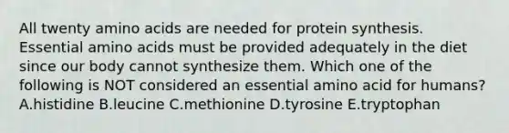 All twenty <a href='https://www.questionai.com/knowledge/k9gb720LCl-amino-acids' class='anchor-knowledge'>amino acids</a> are needed for <a href='https://www.questionai.com/knowledge/kVyphSdCnD-protein-synthesis' class='anchor-knowledge'>protein synthesis</a>. Essential amino acids must be provided adequately in the diet since our body cannot synthesize them. Which one of the following is NOT considered an essential amino acid for humans? A.histidine B.leucine C.methionine D.tyrosine E.tryptophan