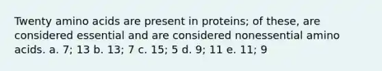 Twenty amino acids are present in proteins; of these, are considered essential and are considered nonessential amino acids. a. 7; 13 b. 13; 7 c. 15; 5 d. 9; 11 e. 11; 9