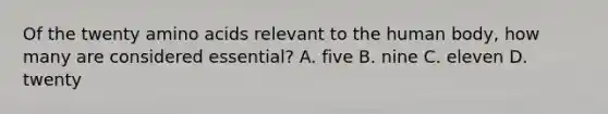 Of the twenty amino acids relevant to the human body, how many are considered essential? A. five B. nine C. eleven D. twenty