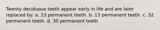 Twenty deciduous teeth appear early in life and are later replaced by: a. 23 permanent teeth. b. 13 permanent teeth. c. 32 permanent teeth. d. 30 permanent teeth