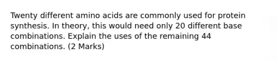 Twenty different amino acids are commonly used for protein synthesis. In theory, this would need only 20 different base combinations. Explain the uses of the remaining 44 combinations. (2 Marks)